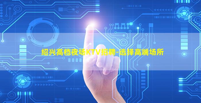 绍兴高档夜场KTV招聘-选择高端场所